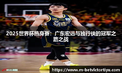2025世界杯热身赛：广东宏远与独行侠的冠军之路之战