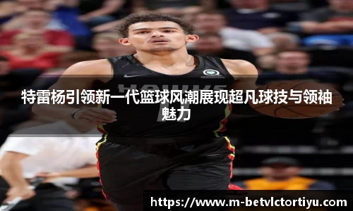 特雷杨引领新一代篮球风潮展现超凡球技与领袖魅力